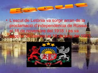 • L’escut de Letònia va sorgir arran de la
  proclamació d’independència de Rússia,
  el 18 de novembre del 1918 i es va
  adoptar oficialment el 16 de juny del 1921.
 