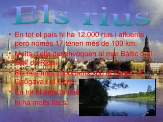 • En tot el país hi ha 12.000 rius i afluents
  però només 17 tenen més de 100 km.
• Molts d’ells desenvoquen al mar Bàltic o al
  Golf de Riga.
• Els rius més importants són el Gauja, el
  Daugava i el Ogre.
• En tot el país també
  hi ha molts llacs.
 