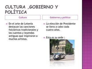 Cultura


En el arte de Letonia
destacan las canciones
folclóricas tradicionales y
los cuentos y leyendas
antiguas que inspiraron a
muchos artistas.

Gobierno y política


La elección de Presidente
se lleva a cabo cada
cuatro años.



Esta es su sede :

 