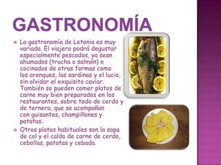 



La gastronomía de Letonia es muy
variada. El viajero podrá degustar
especialmente pescados, ya sean
ahumados (trucha o salmón) o
cocinados de otras formas como
los arenques, las sardinas y el lucio,
sin olvidar el exquisito caviar.
También se pueden comer platos de
carne muy bien preparados en los
restaurantes, sobre todo de cerdo y
de ternera, que se acompañan
con guisantes, champiñones y
patatas.
Otros platos habituales son la sopa
de col y el caldo de carne de cerdo,
cebollas, patatas y cebada.

 