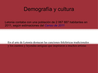 Demografía y cultura
Letonia contaba con una población de 2 067 887 habitantes en
2011, según estimaciones del Censo de 2011

En el arte de Letonia destacan las canciones folclóricas tradicionales
y los cuentos y leyendas antiguas que inspiraron a muchos artistas

 