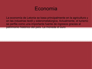 Economia
La economía de Letonia se basa principalmente en la agricultura y
en las industrias textil y siderometalúrgica. Actualmente, el turismo
se perfila como una importante fuente de ingresos gracias al
patrimonio histórico del país. La moneda el euro

 