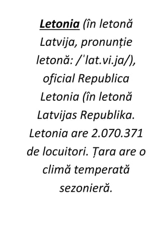 Letonia (în letonă
Latvija, pronunție
letonă: /ˈlat.vi.ja/),
oficial Republica
Letonia (în letonă
Latvijas Republika.
Letonia are 2.070.371
de locuitori. Țara are o
climă temperată
sezonieră.
 