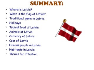 SUMMARY:
• Where is Latvia?
• What is the flag of Latvia?
• Traditional game in Latvia.
• Holidays
• Typical food of Latvia
• Animals of Latvia
• Currency of Latvia
• Coat of Latvia
• Famous people in Latvia
• Habitants in Latvia
• Thanks for attention.
 