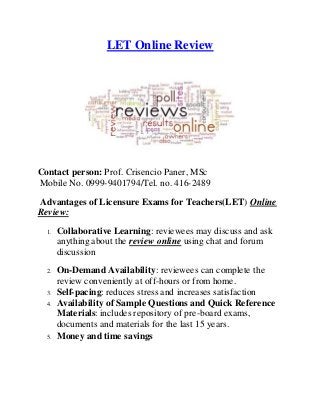 LET Online Review
Contact person: Prof. Crisencio Paner, MSc
Mobile No. 0999-9401794/Tel. no. 416-2489
Advantages of Licensure Exams for Teachers(LET) Online
Review:
1. Collaborative Learning: reviewees may discuss and ask
anything about the review online using chat and forum
discussion
2. On-Demand Availability: reviewees can complete the
review conveniently at off-hours or from home.
3. Self-pacing: reduces stress and increases satisfaction
4. Availability of Sample Questions and Quick Reference
Materials: includes repository of pre-board exams,
documents and materials for the last 15 years.
5. Money and time savings
 