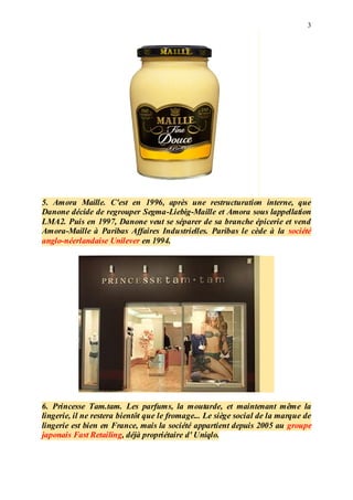 3
5. Amora Maille. C'est en 1996, après une restructuration interne, que
Danone décide de regrouper Segma-Liebig-Maille et Amora sous lappellation
LMA2. Puis en 1997, Danone veut se séparer de sa branche épicerie et vend
Amora-Maille à Paribas Affaires Industrielles. Paribas le cède à la société
anglo-néerlandaise Unilever en 1994.
6. Princesse Tam.tam. Les parfums, la moutarde, et maintenant même la
lingerie, il ne restera bientôt que le fromage... Le siège social de la marque de
lingerie est bien en France, mais la société appartient depuis 2005 au groupe
japonais Fast Retailing, déjà propriétaire d' Uniqlo.
 