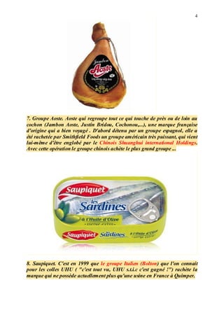 4
7. Groupe Aoste. Aoste qui regroupe tout ce qui touche de près ou de loin au
cochon (Jambon Aoste, Justin Bridou, Cochonou,...), une marque française
d'origine qui a bien voyagé . D'abord détenu par un groupe espagnol, elle a
été rachetée par Smithfield Foods un groupe américain très puissant, qui vient
lui-même d'être englobé par le Chinois Shuanghui international Holdings.
Avec cette opération le groupe chinois achète le plus grand groupe ...
8. Saupiquet. C'est en 1999 que le groupe Italien (Bolton) que l'on connait
pour les colles UHU ( "c'est tout vu, UHU s.t.i.c c'est gagné !") rachète la
marque qui ne possède actuellement plus qu'une usine en France à Quimper.
 