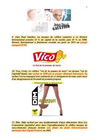 5
9. Jean Paul Gaultier. La marque du célèbre couturier a vu Hermès
International prendre 35 % du capital de la société, puis 45 % en 2008.
Hermès International a finalement revendu ses parts en 2011 au groupe
espagnol PUIG.
10. Vico, Curly. Le célèbre "roi de la pomme de terre" est devenu "roi de
l'apéritif"depuis son rachat en 2008 par le groupe Allemand Intersnack. Ce
rachat s'est accompagné non seulement de ce changement de nom, mais aussi
d'un élargissement de léventail de produits proposé.
11. Dim. Déjà racheté par une multinationale d'agro alimentaire Sara Lee
Corporation (spécialisé alors dans l'agroalimentaire) la célèbre marque de
sous-vêtements français devient une filiale du fonds d'investissement
américain Sun Capital Partners en 2005.
 