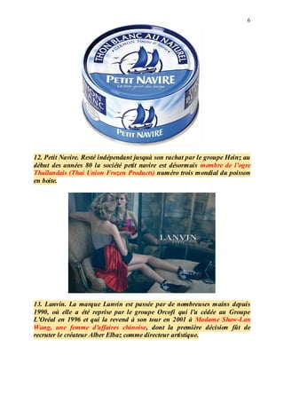 6
12. Petit Navire. Resté indépendant jusquà son rachat par le groupe Heinz au
début des années 80 la société petit navire est désormais membre de l'ogre
Thaïlandais (Thai Union Frozen Products) numéro trois mondial du poisson
en boite.
13. Lanvin. La marque Lanvin est passée par de nombreuses mains depuis
1990, où elle a été reprise par le groupe Orcofi qui l'a cédée au Groupe
L'Oréal en 1996 et qui la revend à son tour en 2001 à Madame Shaw-Lan
Wang, une femme d'affaires chinoise, dont la première décision fût de
recruter le créateur Alber Elbaz comme directeur artistique.
 