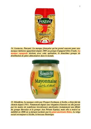 7
14. Lustucru, Panzani. La marque française qu'on prend souvent pour une
marque italienne appartient depuis 2005 au groupe Espagnol Ebro Foods. La
marque espagnole devient, avec cette opération, le deuxième groupe de
distribution de pâtes alimentaires dans le monde.
15. Bénédicta. La marque créée par Prosper Eeckman, à Seclin, a bien fait du
chemin depuis 1911. Notamment depuis une vingtaine d'années ou elle passée
par les mains de nombreux investisseurs américains (notamment une filiale
du groupe Barcalys et le groupe Axa Private Equity), mais elle a trouvé sa
stabilité en 2008 en se faisant racheter par le géant américain Heinz. Le siège
social est toujours à Seclin, le berceau historique
 