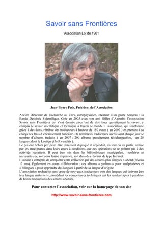Savoir sans Frontières
Association Loi de 1901
Jean-Pierre Petit, Président de l’Association
Ancien Directeur de Recherche au Cnrs, astrophysicien, créateur d’un genre nouveau : la
Bande Dessinée Scientifique. Crée en 2005 avec son ami Gilles d’Agostini l’association
Savoir sans Frontières qui s’est donnée pour but de distribuer gratuitement le savoir, y
compris le savoir scientifique et technique à travers le monde. L’association, qui fonctionne
grâce à des dons, rétribue des traducteurs à hauteur de 150 euros ( en 2007 ) en prenant à sa
charge les frais d’encaissement bancaire. De nombreux traducteurs accroissent chaque jour le
nombre d’albums traduits ( en 2007 : 200 albums gratuitement téléchargeables, en 28
langues, dont le Laotien et le Rwandais ).
Le présent fichier pdf peut être librement dupliqué et reproduit, en tout ou en partie, utilisé
par les enseignants dans leurs cours à conditions que ces opérations ne se prêtent pas à des
activités lucratives. Il peut être mis dans les bibliothèques municipales, scolaires et
universitaires, soit sous forme imprimée, soit dans des réseaux de type Intranet.
L’auteur a entrepris de compléter cette collection par des albums plus simples d’abord (niveau
12 ans). Egalement en cours d’élaboration : des albums « parlants » pour analphabètes et
« bilingues » pour apprendre des langues à partir de sa langue d’origine.
L’association recherche sans cesse de nouveaux traducteurs vers des langues qui doivent être
leur langue maternelle, possédant les compétences techniques qui les rendent aptes à produire
de bonne traductions des albums abordés.
Pour contacter l’association, voir sur la homepage de son site
http://www.savoir-sans-frontieres.com
 