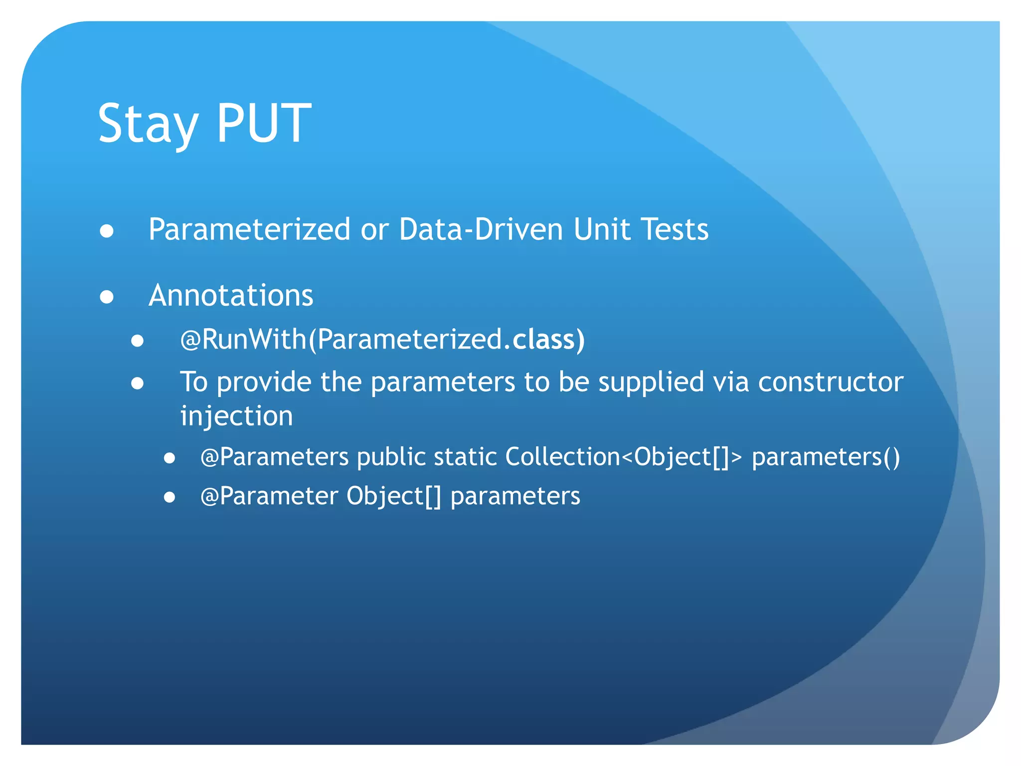 Stay PUTParameterized or Data-Driven Unit TestsAnnotations@RunWith(Parameterized.class)To provide the parameters to be supplied via constructor injection@Parameters public static Collection<Object[]> parameters()@Parameter Object[] parameters