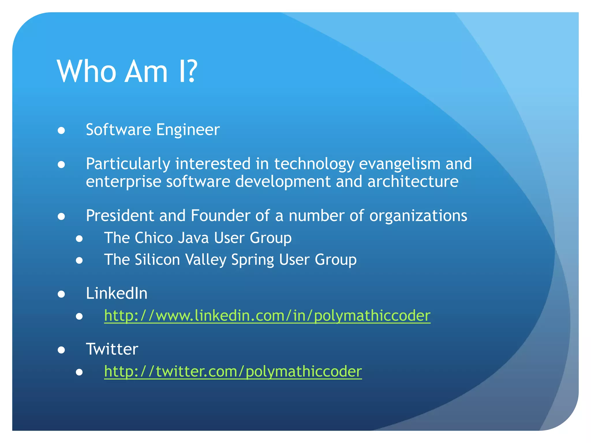 Who Am I?Software EngineerParticularly interested in technology evangelism and enterprise software development and architecturePresident and Founder of a number of organizationsThe Chico Java User GroupThe Silicon Valley Spring User GroupLinkedInhttp://www.linkedin.com/in/polymathiccoderTwitterhttp://twitter.com/polymathiccoder