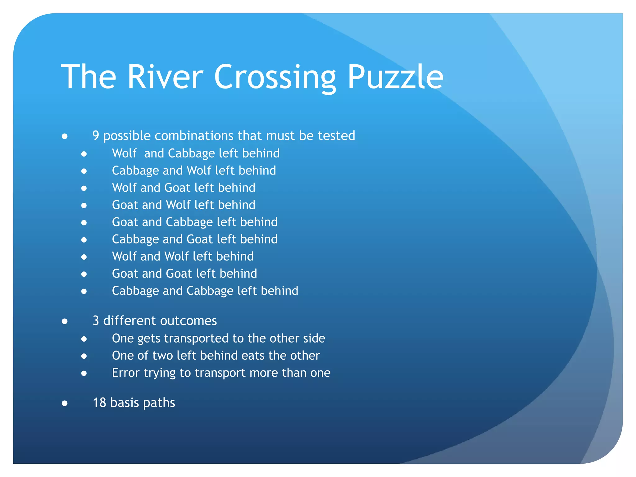 The River Crossing Puzzle9 possible combinations that must be testedWolf  and Cabbage left behindCabbage and Wolf left behindWolf and Goat left behindGoat and Wolf left behindGoat and Cabbage left behindCabbage and Goat left behindWolf and Wolf left behindGoat and Goat left behindCabbage and Cabbage left behind3 different outcomesOne gets transported to the other sideOne of two left behind eats the otherError trying to transport more than one18 basis paths