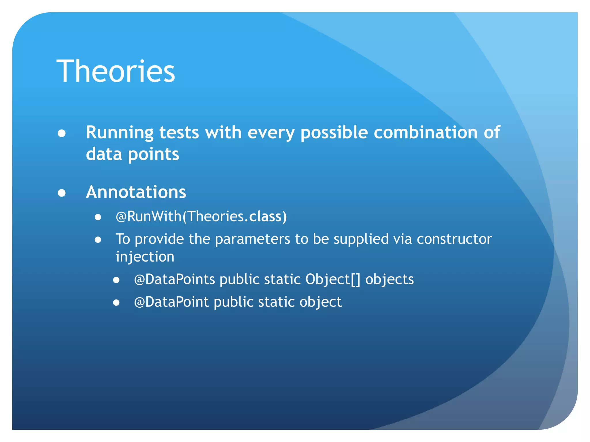TheoriesRunning tests with every possible combination of data pointsAnnotations@RunWith(Theories.class)To provide the parameters to be supplied via constructor injection@DataPoints public static Object[] objects@DataPoint public static object
