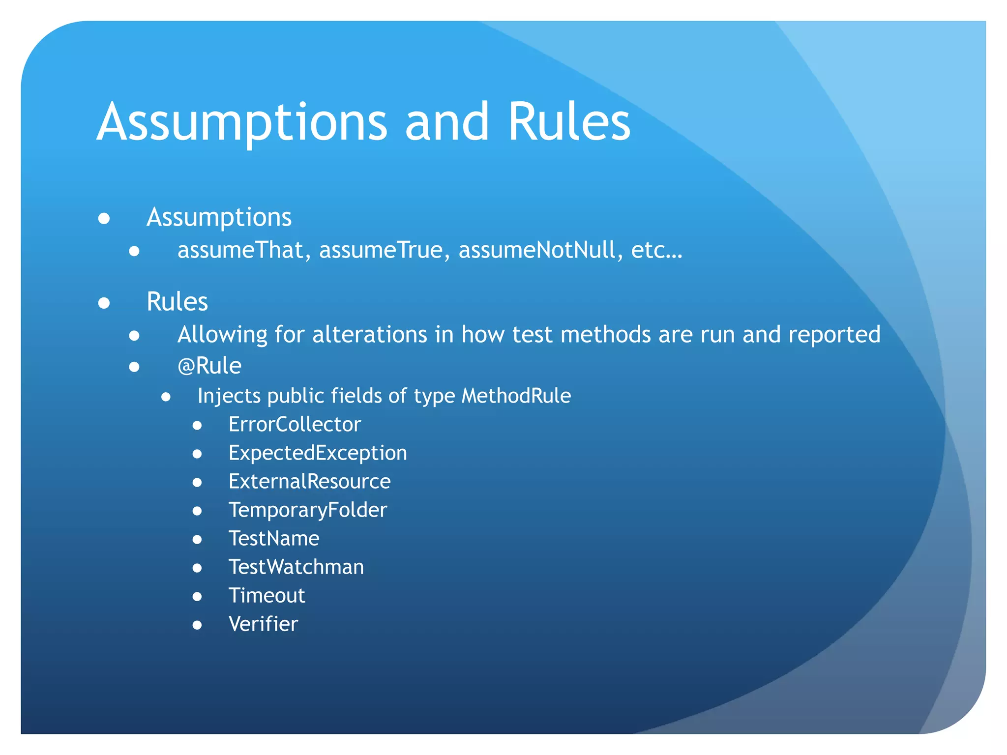 Assumptions and RulesAssumptionsassumeThat, assumeTrue, assumeNotNull, etc…RulesAllowing for alterations in how test methods are run and reported@RuleInjects public fields of type MethodRuleErrorCollectorExpectedExceptionExternalResourceTemporaryFolderTestNameTestWatchmanTimeoutVerifier