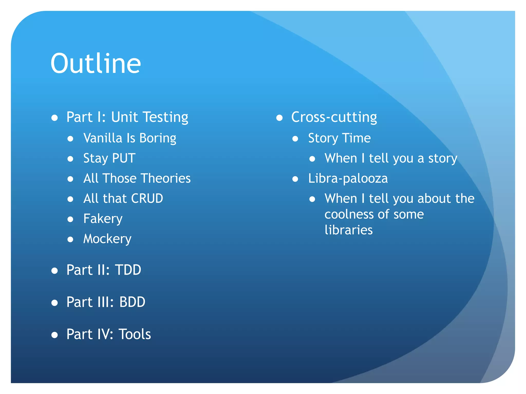 OutlinePart I: Unit TestingVanilla Is BoringStay PUTAll Those TheoriesAll that CRUDFakeryMockeryPart II: TDDPart III: BDDPart IV: ToolsCross-cuttingStory TimeWhen I tell you a storyLibra-paloozaWhen I tell you about the coolness of some libraries