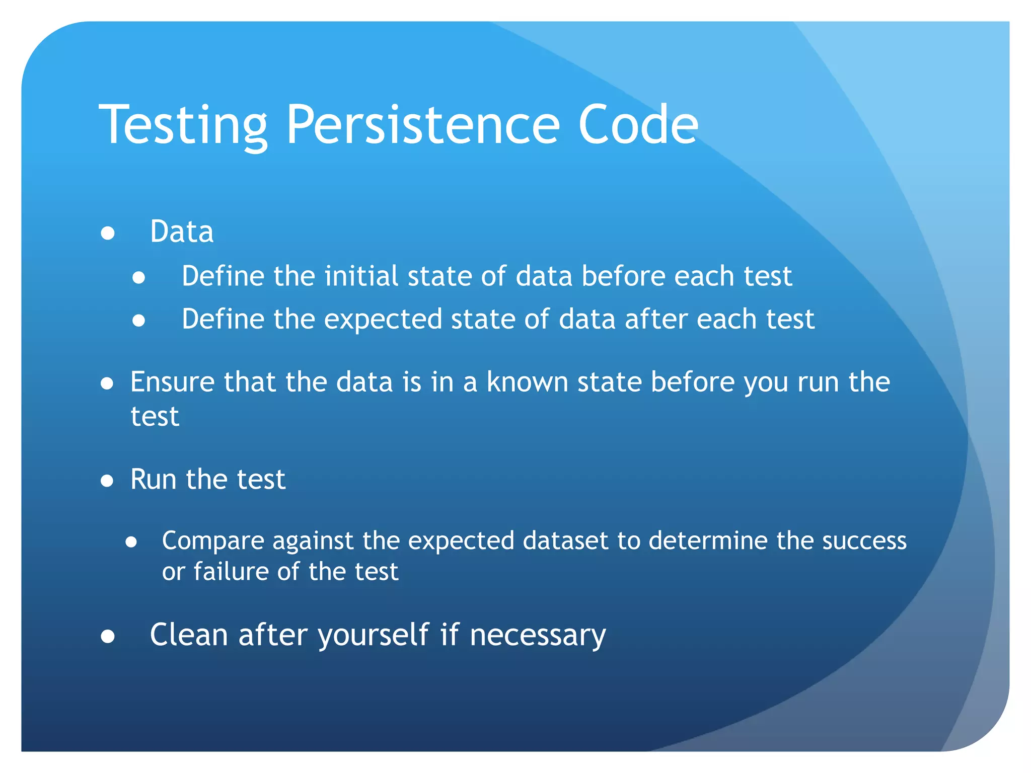 Testing Persistence Code DataDefine the initial state of data before each testDefine the expected state of data after each testEnsure that the data is in a known state before you run the testRun the testCompare against the expected dataset to determine the success or failure of the testClean after yourself if necessary