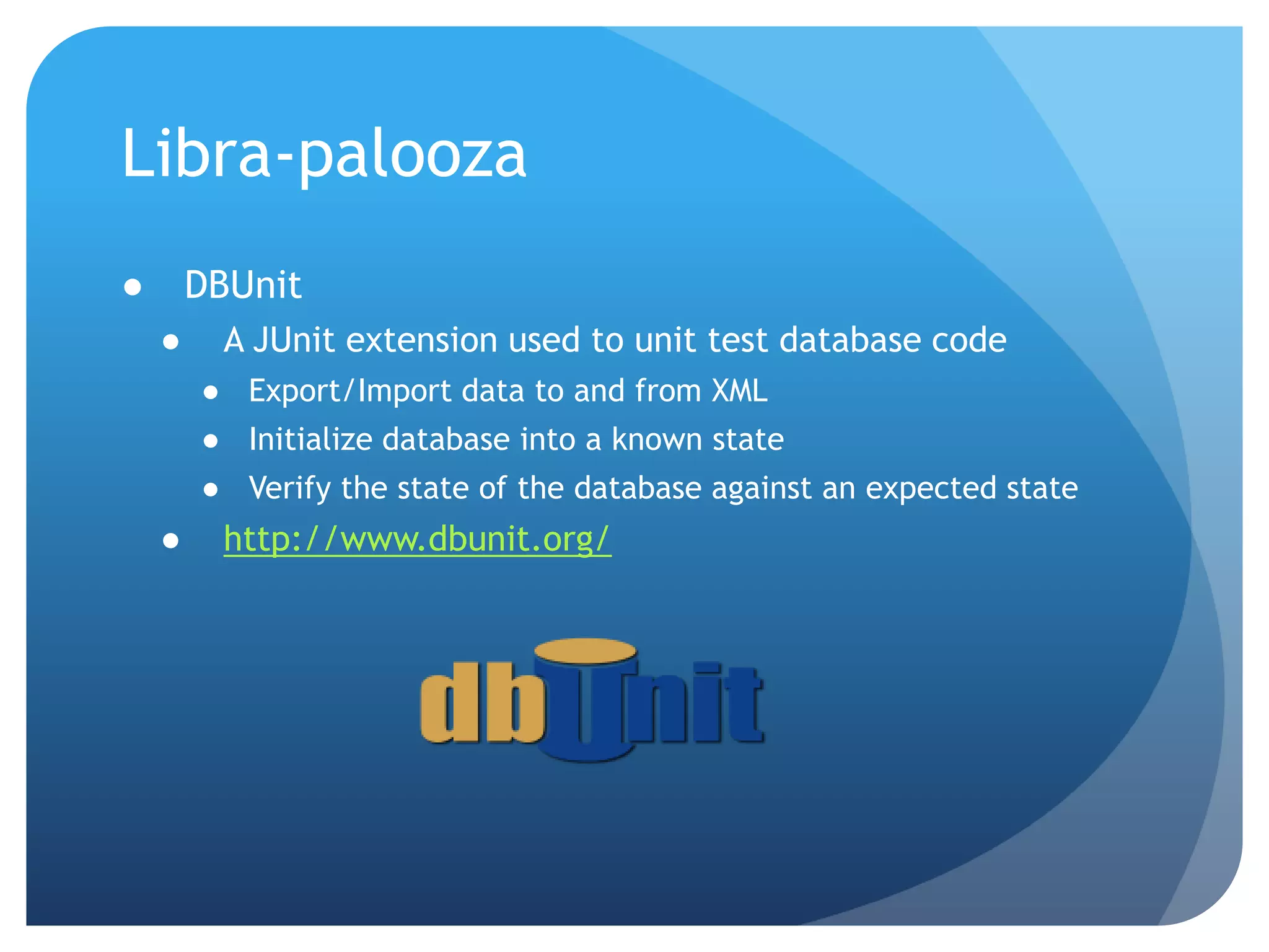 Libra-paloozaDBUnitA JUnit extension used to unit test database codeExport/Import data to and from XMLInitialize database into a known stateVerify the state of the database against an expected statehttp://www.dbunit.org/