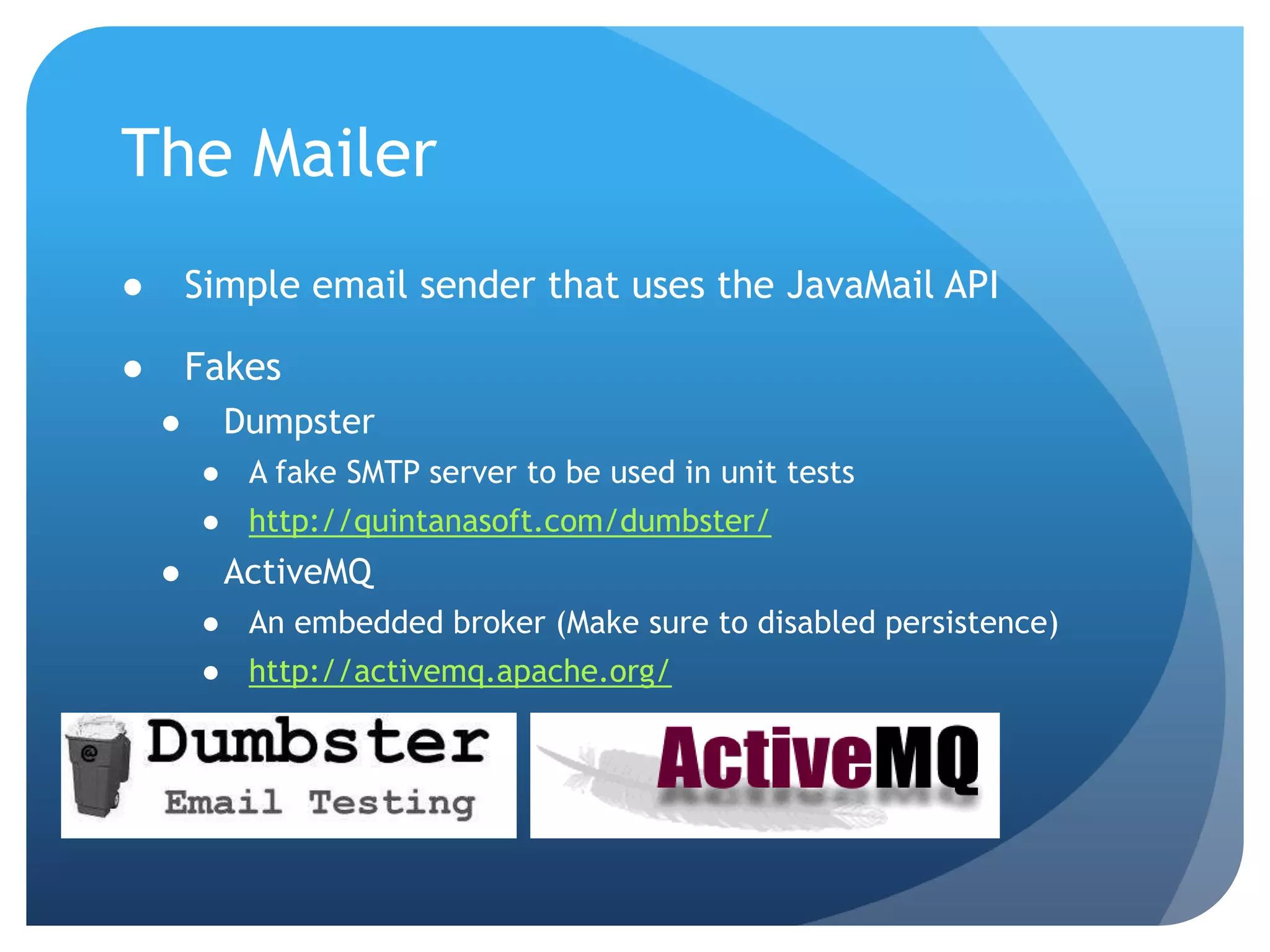 The MailerSimple email sender that uses the JavaMailAPIFakesDumpsterA fake SMTP server to be used in unit testshttp://quintanasoft.com/dumbster/ActiveMQAn embedded broker (Make sure to disabled persistence)http://activemq.apache.org/