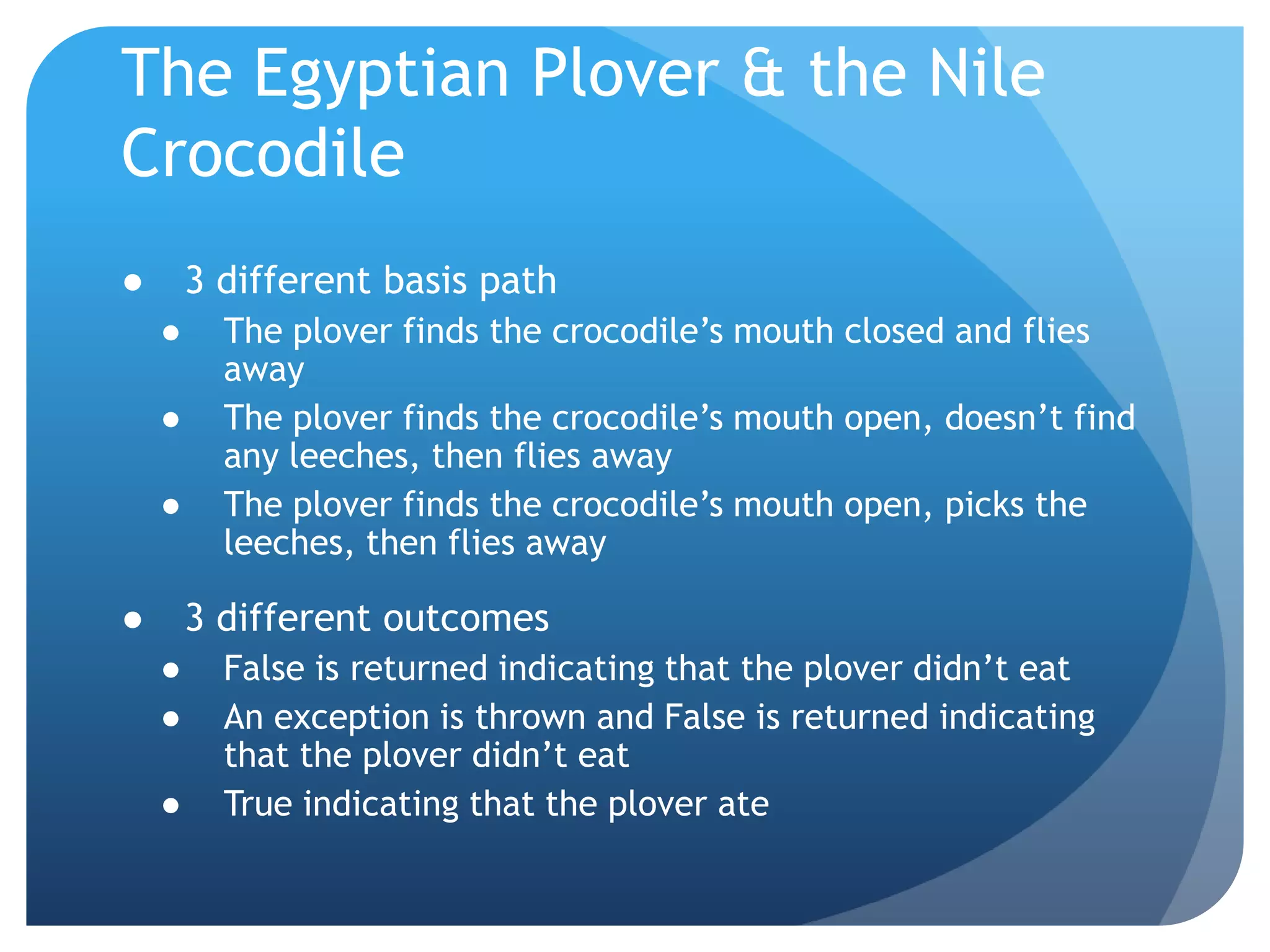 The Egyptian Plover & the Nile Crocodile3 different basis pathThe plover finds the crocodile’s mouth closed and flies awayThe plover finds the crocodile’s mouth open, doesn’t find any leeches, then flies awayThe plover finds the crocodile’s mouth open, picks the leeches, then flies away3 different outcomesFalse is returned indicating that the plover didn’t eatAn exception is thrown and False is returned indicating that the plover didn’t eatTrue indicating that the plover ate
