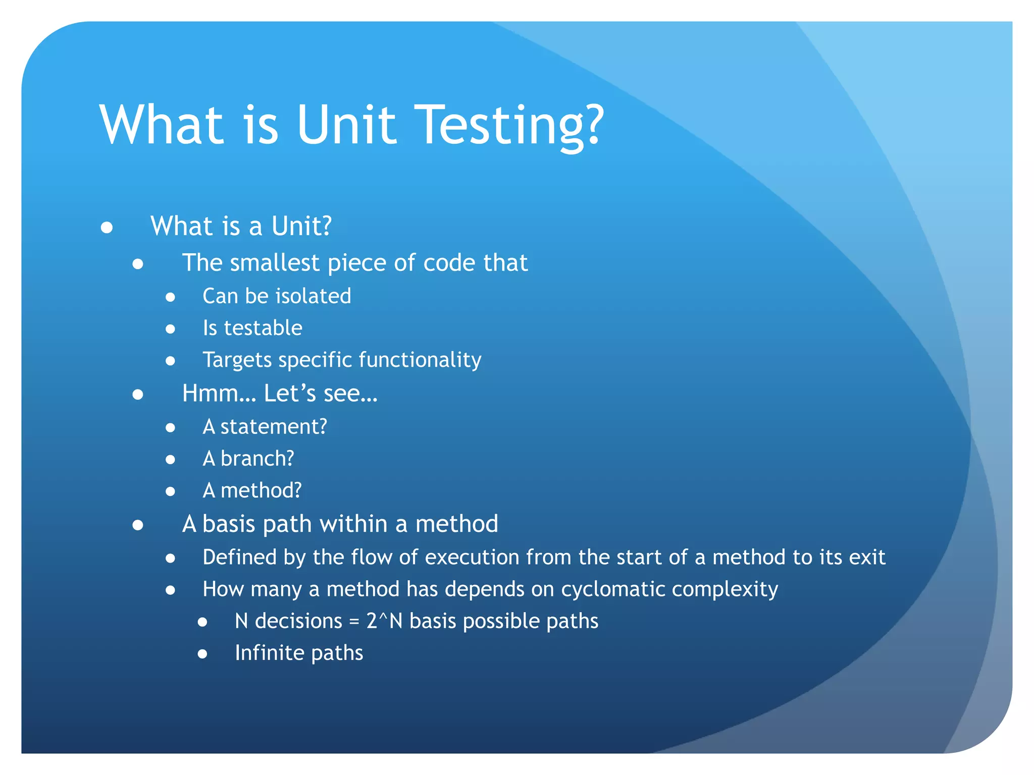 What is Unit Testing?What is a Unit?The smallest piece of code thatCan be isolatedIs testableTargets specific functionalityHmm… Let’s see…A statement?A branch?A method?A basis path within a methodDefined by the flow of execution from the start of a method to its exitHow many a method has depends on cyclomatic complexityN decisions = 2^N basis possible pathsInfinite paths