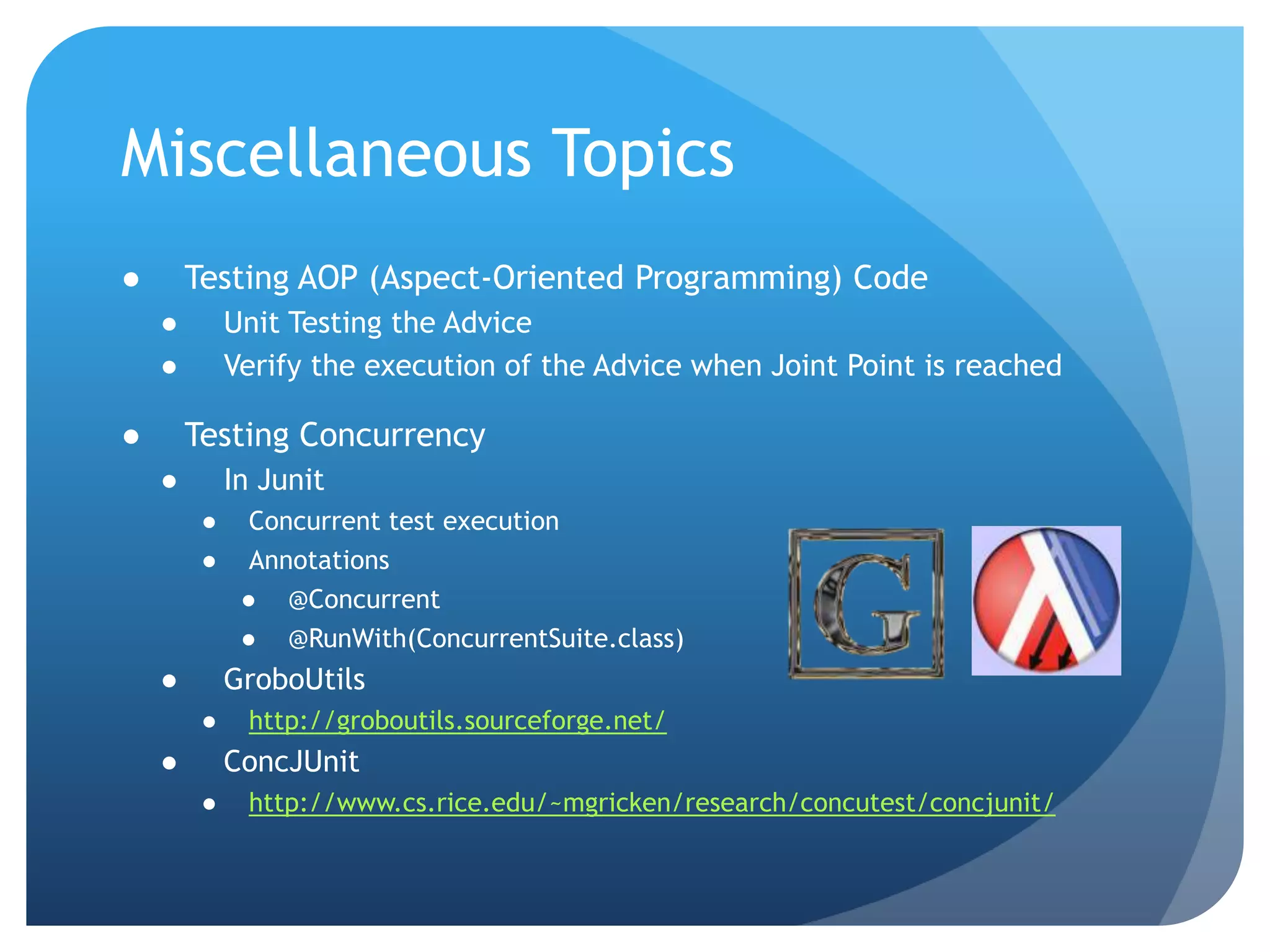 Miscellaneous TopicsTesting AOP (Aspect-Oriented Programming) CodeUnit Testing the AdviceVerify the execution of the Advice when Joint Point is reachedTesting ConcurrencyIn JunitConcurrent test executionAnnotations@Concurrent@RunWith(ConcurrentSuite.class)GroboUtilshttp://groboutils.sourceforge.net/ConcJUnithttp://www.cs.rice.edu/~mgricken/research/concutest/concjunit/
