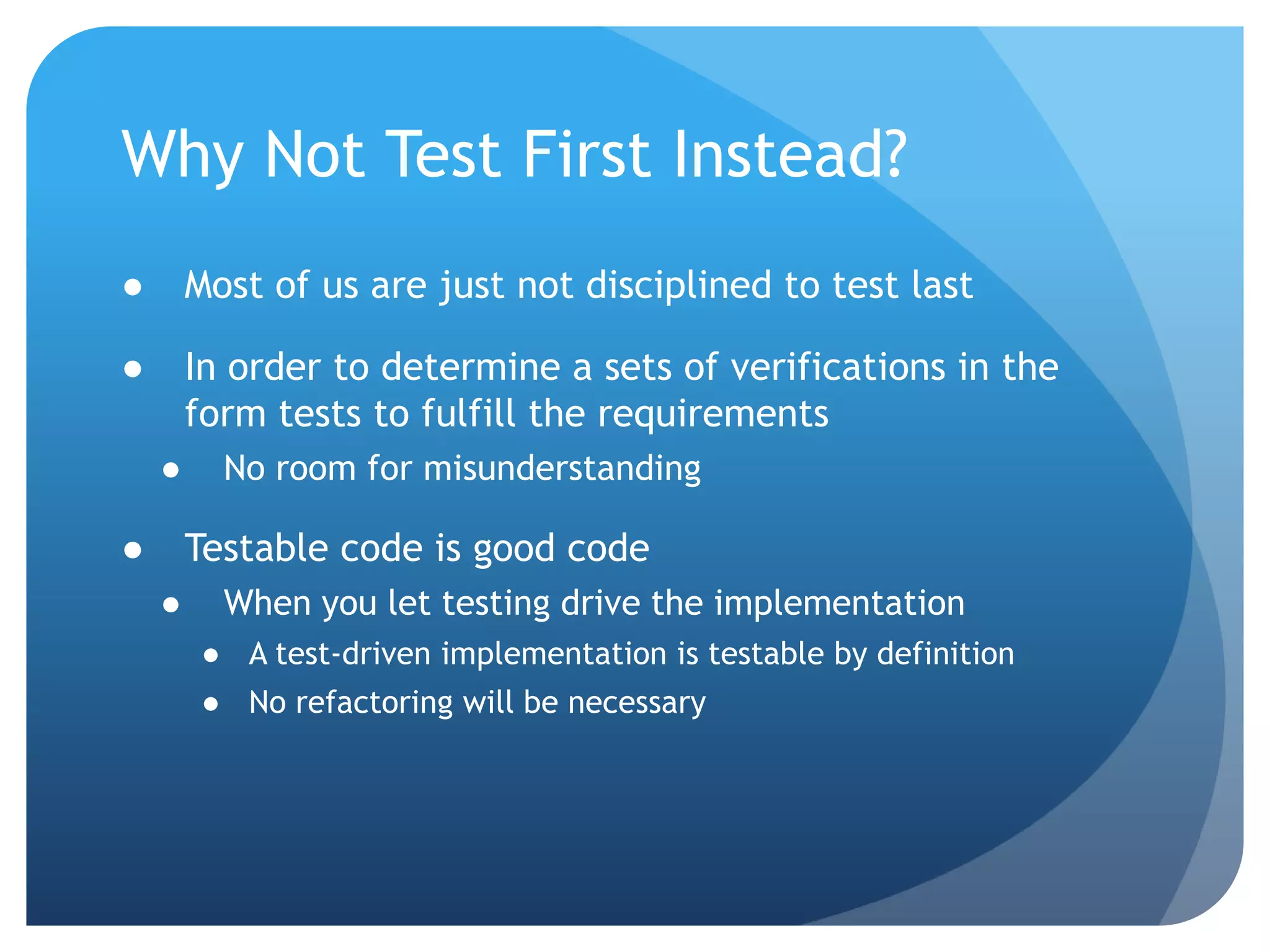 Why Not Test First Instead?Most of us are just not disciplined to test lastIn order to determine a sets of verifications in the form tests to fulfill the requirementsNo room for misunderstandingTestable code is good codeWhen you let testing drive the implementationA test-driven implementation is testable by definitionNo refactoring will be necessary