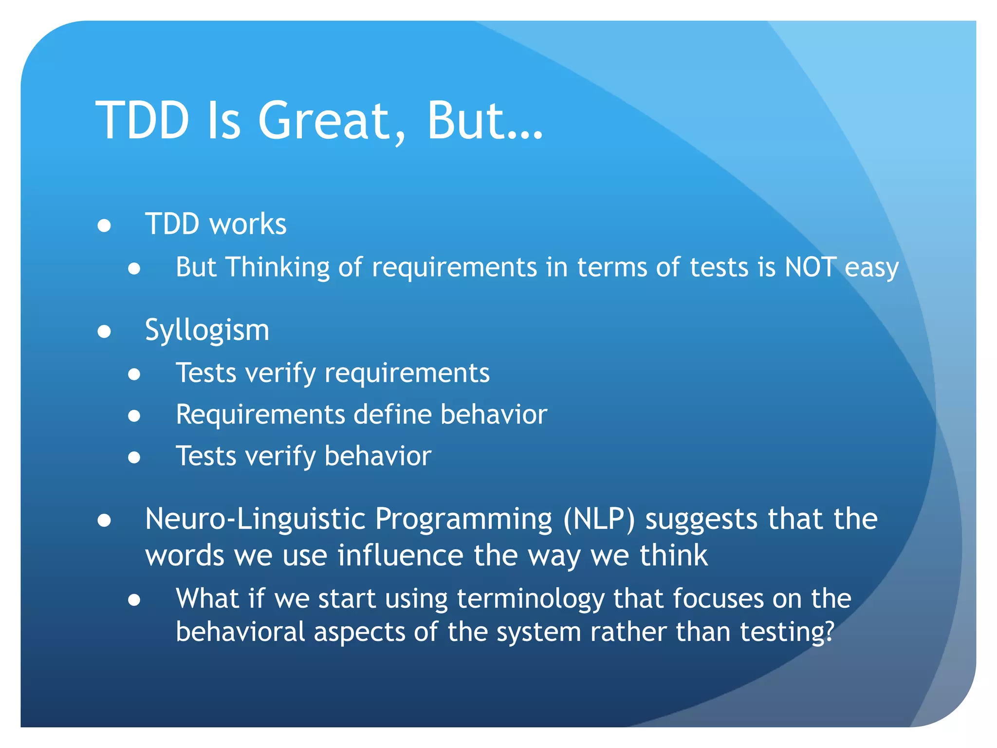 TDD Is Great, But…TDD worksBut Thinking of requirements in terms of tests is NOT easySyllogismTests verify requirementsRequirements define behaviorTests verify behaviorNeuro-Linguistic Programming (NLP) suggests that the words we use influence the way we thinkWhat if we start using terminology that focuses on the behavioral aspects of the system rather than testing?