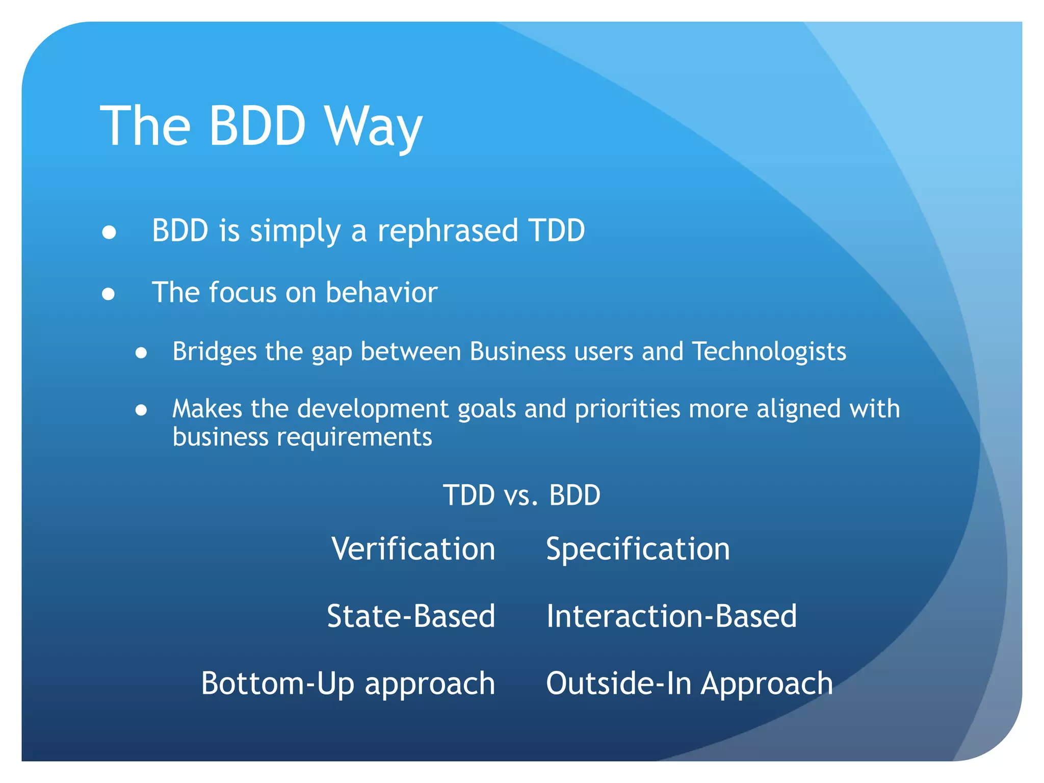 The BDD WayBDD is simply a rephrased TDDThe focus on behaviorBridges the gap between Business users and TechnologistsMakes the development goals and priorities more aligned with business requirementsTDD vs. BDDVerificationState-BasedBottom-Up approachSpecificationInteraction-BasedOutside-In Approach