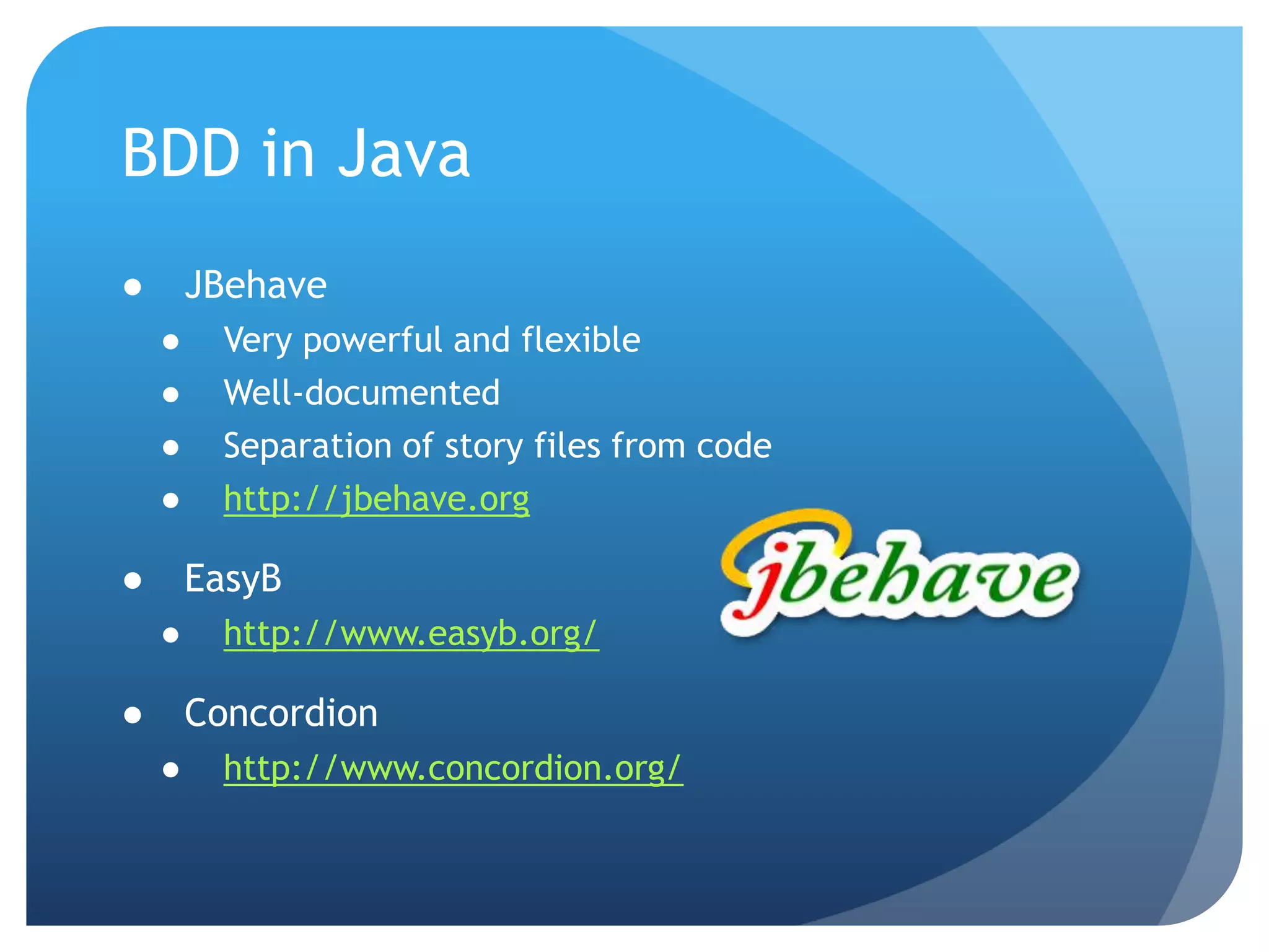 BDD in JavaJBehaveVery powerful and flexibleWell-documentedSeparation of story files from codehttp://jbehave.orgEasyBhttp://www.easyb.org/Concordionhttp://www.concordion.org/