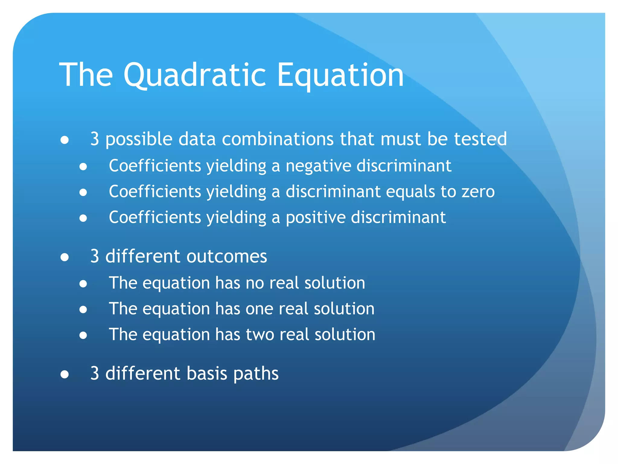 The Quadratic Equation3 possible data combinations that must be testedCoefficients yielding a negative discriminantCoefficients yielding a discriminant equals to zeroCoefficients yielding a positive discriminant3 different outcomesThe equation has no real solutionThe equation has one real solutionThe equation has two real solution3 different basis paths