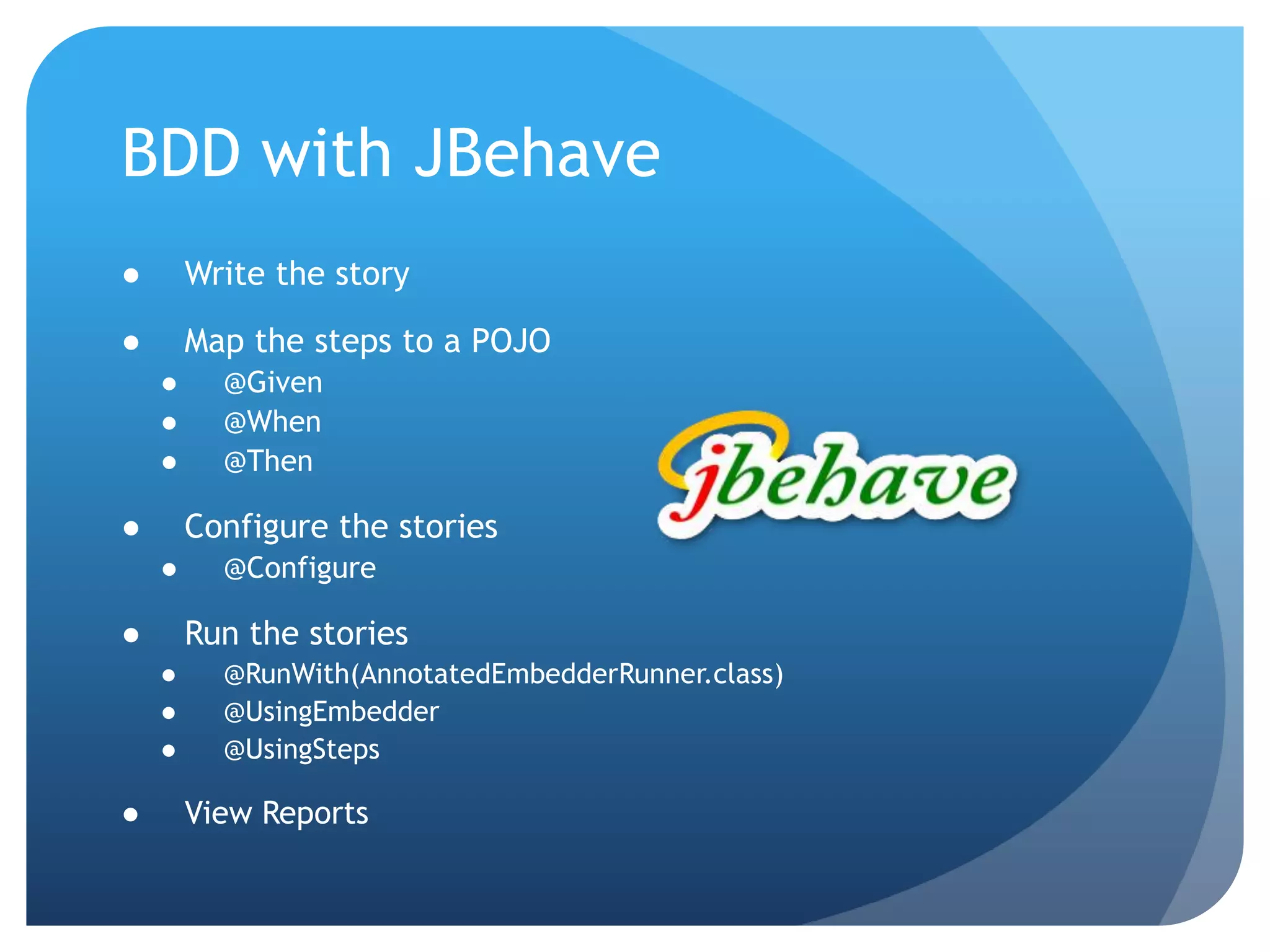BDD with JBehaveWrite the storyMap the steps to a POJO@Given@When@ThenConfigure the stories@ConfigureRun the stories@RunWith(AnnotatedEmbedderRunner.class)@UsingEmbedder@UsingStepsView Reports