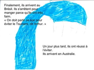 Finalement, ils arrivent au
Brésil. Ils s'arrêtent pour
manger parce qu'ils ont très
faim.
« On doit partir ce soir pour
éviter le Tsunami, dit Arthur. »
Un jour plus tard, ils ont réussi à
l’éviter.
Ils arrivent en Australie.
 