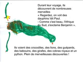 Durant leur voyage, ils
découvrent de nombreuses
merveilles
« Regardez, on voit des
dauphins !dit Paul.
- Comme c'est beau, l'Afrique
du Sud, s'exclame Benjamin ».
Ils voient des crocodiles, des lions, des guépards,
des babouins, des girafes, des cobras royaux et un
python. Plein de merveilleuses découvertes !
 