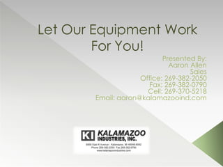 Let Our Equipment Work
For You!
Presented By:
Aaron Allen
Sales
Office: 269-382-2050
Fax: 269-382-0790
Cell: 269-370-5218
Email: aaron@kalamazooind.com
 