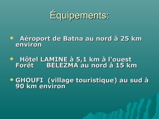 Équipements:Équipements:
     Aéroport de Batna au nord à 25 km Aéroport de Batna au nord à 25 km 
environ  environ  
     Hôtel LAMINE à 5,1 km à l'ouest   Hôtel LAMINE à 5,1 km à l'ouest   
Forêt      BELEZMA au nord à 15 km Forêt      BELEZMA au nord à 15 km 
 GHOUFI  (village touristique) au sud à GHOUFI  (village touristique) au sud à 
90 km environ90 km environ
 