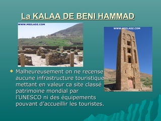 La KALAA DE BENI HAMMADLa KALAA DE BENI HAMMAD
 Malheureusement on ne recenseMalheureusement on ne recense
aucune infrastructure touristiqueaucune infrastructure touristique
mettant en valeur ca site classémettant en valeur ca site classé
patrimoine mondial parpatrimoine mondial par
l’UNESCO ni des équipementsl’UNESCO ni des équipements
pouvant d’accueillir les touristes.pouvant d’accueillir les touristes.
 
