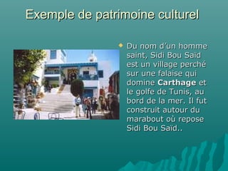 Exemple de patrimoine culturelExemple de patrimoine culturel
 Du nom d’un hommeDu nom d’un homme
saint, Sidi Bou Saïdsaint, Sidi Bou Saïd
est un village perchéest un village perché
sur une falaise quisur une falaise qui
dominedomine CarthageCarthage etet
le golfe de Tunis, aule golfe de Tunis, au
bord de la mer. Il futbord de la mer. Il fut
construit autour duconstruit autour du
marabout où reposemarabout où repose
Sidi Bou Saïd..Sidi Bou Saïd..
 