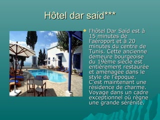 Hôtel dar said***Hôtel dar said***
 l'hôtel Dar Saïd est àl'hôtel Dar Saïd est à
15 minutes de15 minutes de
l'aéroport et à 20l'aéroport et à 20
minutes du centre deminutes du centre de
Tunis. Cette ancienneTunis. Cette ancienne
demeure bourgeoisedemeure bourgeoise
du 19ème siècle estdu 19ème siècle est
entièrement restauréeentièrement restaurée
et aménagée dans leet aménagée dans le
style de l'époque.style de l'époque.
C'est maintenant uneC'est maintenant une
résidence de charme.résidence de charme.
Voyage dans un cadreVoyage dans un cadre
exceptionnel où règneexceptionnel où règne
une grande sérénité.une grande sérénité.
 