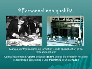 Personnel non qualifié
Manque d’infrastructures de formation , et de spécialisation et de
professionnalisme
Comparativement l’Algérie possède quatre écoles de formation hôtelière
et touristique contre plus d’une trentaines pour la France
 