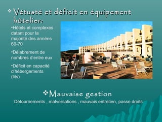  Vétusté et déficit en équipementVétusté et déficit en équipement
hôtelier:hôtelier:
•Hôtels et complexes
datant pour la
majorité des années
60-70
•Délabrement de
nombres d’entre eux
•Déficit en capacité
d’hébergements
(lits)
Mauvaise gestion
Détournements , malversations , mauvais entretien, passe droits
 