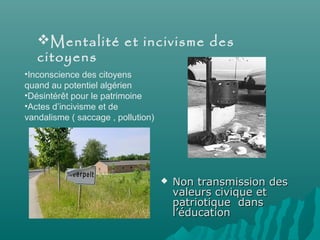  Non transmission desNon transmission des
valeurs civique etvaleurs civique et
patriotique danspatriotique dans
l’éducationl’éducation
Mentalité et incivisme des
citoyens
•Inconscience des citoyens
quand au potentiel algérien
•Désintérêt pour le patrimoine
•Actes d’incivisme et de
vandalisme ( saccage , pollution)
 