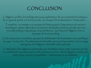 L’Algérie souffre d’une flagrante sous exploitation de son potentiel touristique ,
du en grande partie a la bureaucratie , le manque d’investissement , l’insécurité…….
Toutefois , on assiste a un sursaut de l’état quand a l’importance du secteur
touristique comme alternative au secteur des hydrocarbures ,et cela par une
nouvelle politique dynamique et prometteuse , qui hisserai l’Algérie vers un
tourisme de haut standing
Cela ne peut se concrétiser que par la stabilisation de la situation socio politique
du pays , la sécurité , l’investissement intensifié ainsi que la promotion d’une image
attrayante de l’Algérie a l’échelle internationale
L’implication des algériens serait plus que bénéfique dans cette avancée, et cela
en contribuant a promouvoir le riche patrimoine socio culturel algérien , et faire de
notre pays une terre hospitalière , chaleureuse et accueillante .
CONCLUSION
 