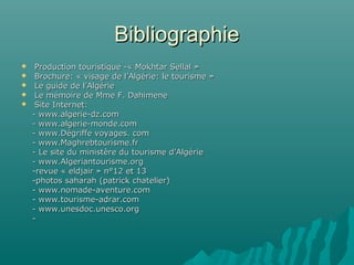 BibliographieBibliographie
 Production touristique -« Mokhtar Sellal »Production touristique -« Mokhtar Sellal »
 Brochure: « visage de l’Algérie: le tourisme »Brochure: « visage de l’Algérie: le tourisme »
 Le guide de l’AlgérieLe guide de l’Algérie
 Le mémoire de Mme F. DahimeneLe mémoire de Mme F. Dahimene
 Site Internet:Site Internet:
- www.algerie-dz.com- www.algerie-dz.com
- www.algerie-monde.com- www.algerie-monde.com
- www.Dégriffe voyages. com- www.Dégriffe voyages. com
- www.Maghrebtourisme.fr- www.Maghrebtourisme.fr
- Le site du ministère du tourisme d’Algérie- Le site du ministère du tourisme d’Algérie
- www.Algeriantourisme.org- www.Algeriantourisme.org
-revue « eldjair » n°12 et 13-revue « eldjair » n°12 et 13
-photos saharah (patrick chatelier)-photos saharah (patrick chatelier)
- www.nomade-aventure.com- www.nomade-aventure.com
- www.tourisme-adrar.com- www.tourisme-adrar.com
- www.unesdoc.unesco.org- www.unesdoc.unesco.org
--
 