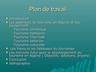 Plan de travailPlan de travail
 IntroductionIntroduction
 Les potentiels du tourisme en Algérie et leurLes potentiels du tourisme en Algérie et leur
équipementéquipement
-Tourisme climatique-Tourisme climatique
-Tourisme balnéaire-Tourisme balnéaire
-Tourisme Thermale-Tourisme Thermale
-Tourisme saharien-Tourisme saharien
-Tourisme culturelle-Tourisme culturelle
 Les freins et les faiblesses du tourismesLes freins et les faiblesses du tourismes
 Les horizons futur pour le développement duLes horizons futur pour le développement du
tourisme en Algérie ( Objectifs, solutions, projets)tourisme en Algérie ( Objectifs, solutions, projets)
 ConclusionConclusion
 bibliographiebibliographie
 