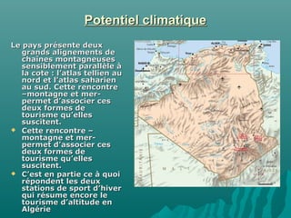 Potentiel climatiquePotentiel climatique
Le pays présente deuxLe pays présente deux
grands alignements degrands alignements de
chaînes montagneuseschaînes montagneuses
sensiblement parallèle àsensiblement parallèle à
la cote : l’atlas tellien aula cote : l’atlas tellien au
nord et l’atlas sahariennord et l’atlas saharien
au sud. Cette rencontreau sud. Cette rencontre
–montagne et mer-–montagne et mer-
permet d’associer cespermet d’associer ces
deux formes dedeux formes de
tourisme qu’ellestourisme qu’elles
suscitent.suscitent.
 Cette rencontre –Cette rencontre –
montagne et mer-montagne et mer-
permet d’associer cespermet d’associer ces
deux formes dedeux formes de
tourisme qu’ellestourisme qu’elles
suscitent.suscitent.
 C’est en partie ce à quoiC’est en partie ce à quoi
répondent les deuxrépondent les deux
stations de sport d’hiverstations de sport d’hiver
qui résume encore lequi résume encore le
tourisme d’altitude entourisme d’altitude en
AlgérieAlgérie
 