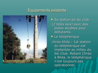 Équipements existantsÉquipements existants ::
 Sa station de ski clubSa station de ski club
(2 télés skis) avec des(2 télés skis) avec des
pistes skiables pourpistes skiables pour
débutants.débutants.
 Le téléphériqueLe téléphérique
chréa-blidachréa-blida : La: La stationstation
du téléphérique estdu téléphérique est
implantée au milieu duimplantée au milieu du
Ski Club. Reliant ChréaSki Club. Reliant Chréa
à Blida, le téléphériqueà Blida, le téléphérique
n’est toujours pasn’est toujours pas
opérationnel.opérationnel.
.
 
