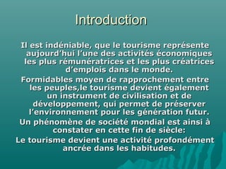 IntroductionIntroduction
Il est indéniable, que le tourisme représenteIl est indéniable, que le tourisme représente
aujourd’hui l’une des activités économiquesaujourd’hui l’une des activités économiques
les plus rémunératrices et les plus créatricesles plus rémunératrices et les plus créatrices
d’emplois dans le monde.d’emplois dans le monde.
Formidables moyen de rapprochement entreFormidables moyen de rapprochement entre
les peuples,le tourisme devient égalementles peuples,le tourisme devient également
un instrument de civilisation et deun instrument de civilisation et de
développement, qui permet de préserverdéveloppement, qui permet de préserver
l’environnement pour les génération futur.l’environnement pour les génération futur.
Un phénomène de société mondial est ainsi àUn phénomène de société mondial est ainsi à
constater en cette fin de siècle:constater en cette fin de siècle:
Le tourisme devient une activité profondémentLe tourisme devient une activité profondément
ancrée dans les habitudes.ancrée dans les habitudes.
 