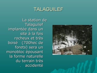 TALAGUILEFTALAGUILEF
La station deLa station de
TalaguilefTalaguilef
implantée dans unimplantée dans un
site à la foissite à la fois
rocheux et trèsrocheux et très
boisé (700hec deboisé (700hec de
forets) sera unforets) sera un
monobloc épousantmonobloc épousant
la forme naturellela forme naturelle
du terrain trèsdu terrain très
accidentéaccidenté..
 